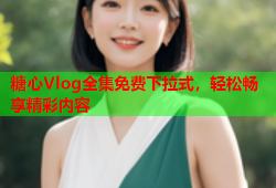 糖心Vlog全集免费下拉式，轻松畅享精彩内容