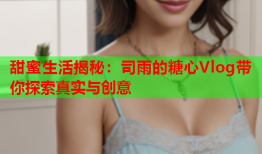 甜蜜生活揭秘：司雨的糖心Vlog带你探索真实与创意