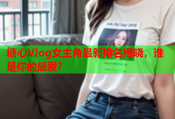 糖心Vlog女主角最新排名揭晓，谁是你的最爱？