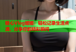 糖心Vlog娜娜：轻松记录生活点滴，分享你的精彩瞬间