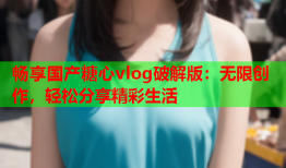 畅享国产糖心vlog破解版：无限创作，轻松分享精彩生活