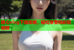 糖心vlog下载攻略，轻松享受精彩短视频