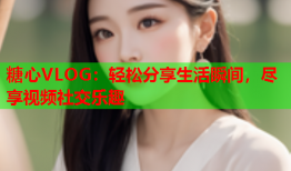 糖心VLOG：轻松分享生活瞬间，尽享视频社交乐趣
