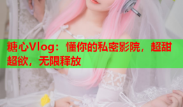 糖心Vlog：懂你的私密影院，超甜超欲，无限释放
