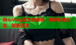 糖心Vlog官方兑换码：解锁私密影像，即刻沉浸
