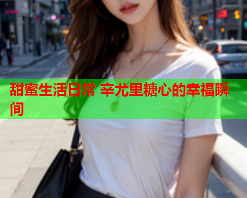 甜蜜生活日常 辛尤里糖心的幸福瞬间