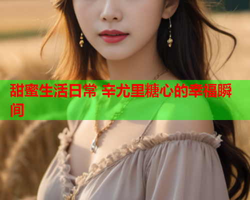甜蜜生活日常 辛尤里糖心的幸福瞬间