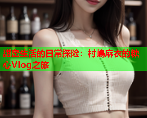 甜蜜生活的日常探险：村嶋麻衣的糖心Vlog之旅