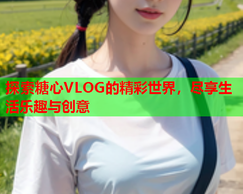 探索糖心VLOG的精彩世界，尽享生活乐趣与创意