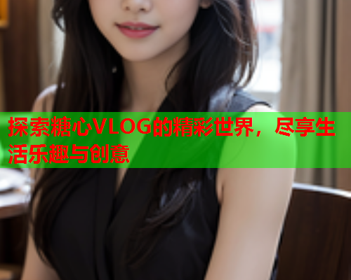 探索糖心VLOG的精彩世界，尽享生活乐趣与创意