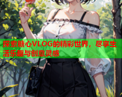 探索糖心VLOG的精彩世界，尽享生活乐趣与创意灵感