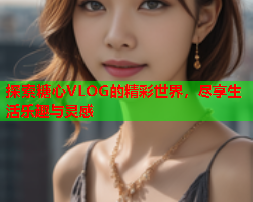 探索糖心VLOG的精彩世界，尽享生活乐趣与灵感