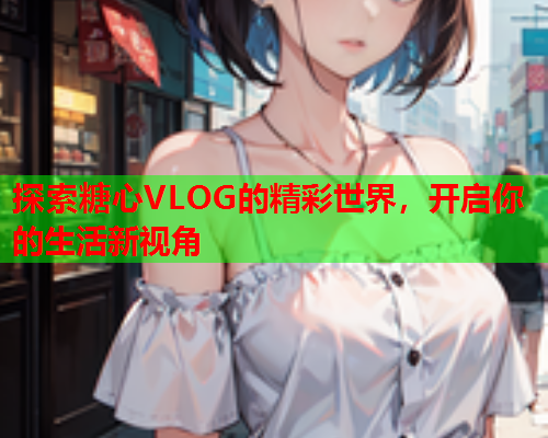 探索糖心VLOG的精彩世界，开启你的生活新视角