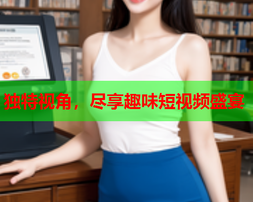 独特视角，尽享趣味短视频盛宴