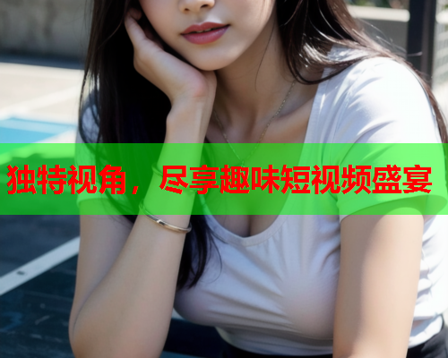 独特视角，尽享趣味短视频盛宴