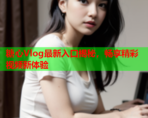 糖心Vlog最新入口揭秘，畅享精彩视频新体验