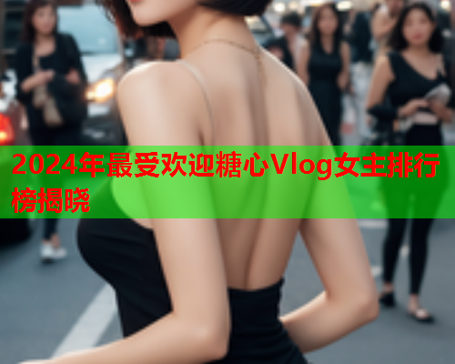2024年最受欢迎糖心Vlog女主排行榜揭晓
