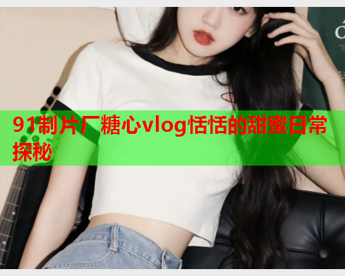 91制片厂糖心vlog恬恬的甜蜜日常探秘