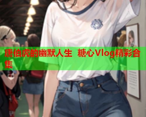 唐伯虎的幽默人生 糖心Vlog精彩合集