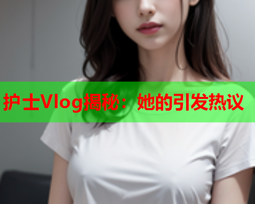 护士Vlog揭秘:她的引发热议 护士Vlog揭秘:她的引发热议
