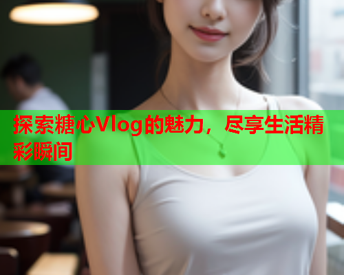 探索糖心Vlog的魅力，尽享生活精彩瞬间