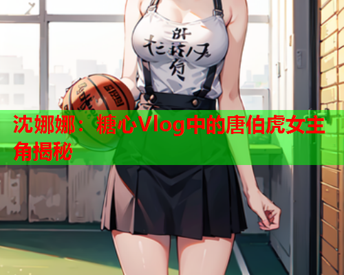 沈娜娜：糖心Vlog中的唐伯虎女主角揭秘