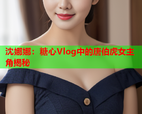 沈娜娜：糖心Vlog中的唐伯虎女主角揭秘