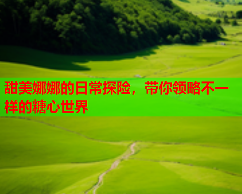 甜美娜娜的日常探险，带你领略不一样的糖心世界