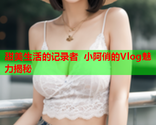 甜美生活的记录者 小阿俏的Vlog魅力揭秘