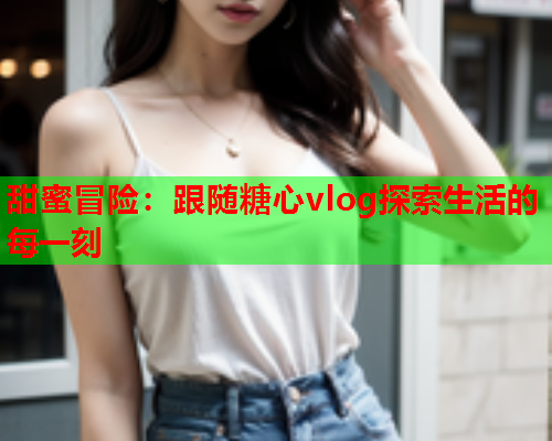 甜蜜冒险：跟随糖心vlog探索生活的每一刻