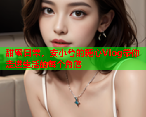 甜蜜日常，安小兮的糖心Vlog带你走进生活的每个角落