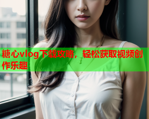 糖心vlog下载攻略，轻松获取视频创作乐趣