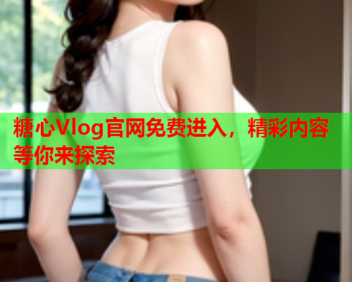 糖心Vlog官网免费进入，精彩内容等你来探索