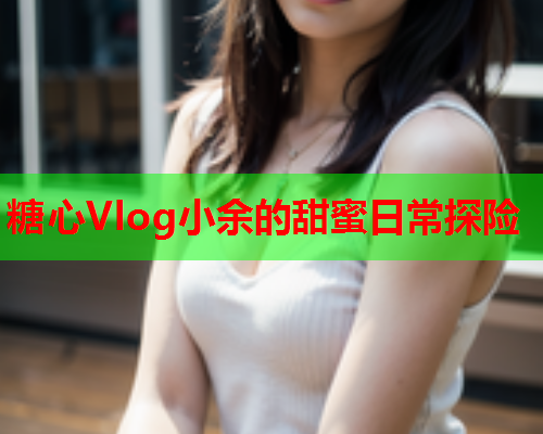 糖心Vlog小余的甜蜜日常探险
