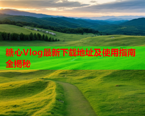糖心Vlog最新下载地址及使用指南全揭秘