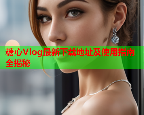 糖心Vlog最新下载地址及使用指南全揭秘