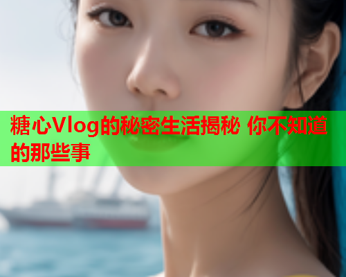 糖心Vlog的秘密生活揭秘 你不知道的那些事