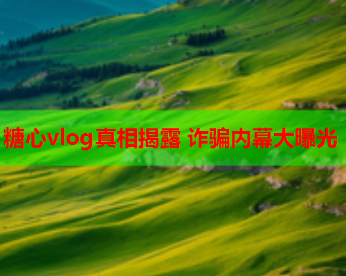 糖心vlog真相揭露 诈骗内幕大曝光