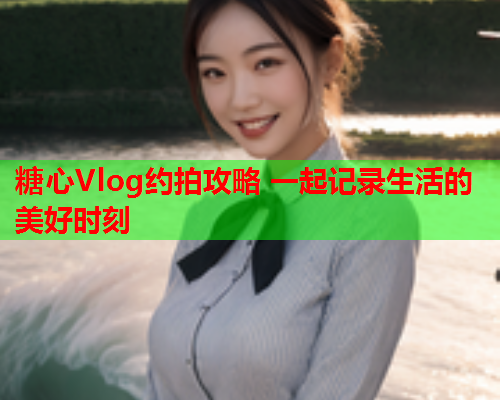 糖心Vlog约拍攻略 一起记录生活的美好时刻