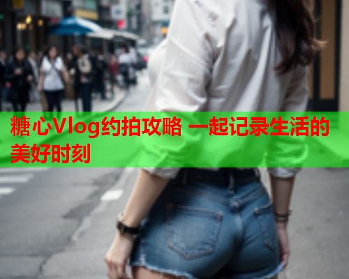 糖心Vlog约拍攻略 一起记录生活的美好时刻
