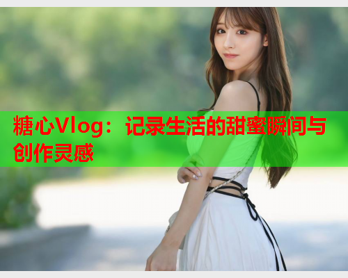 糖心Vlog：记录生活的甜蜜瞬间与创作灵感