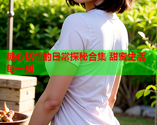 糖心恬恬的日常探秘合集 甜蜜生活每一刻