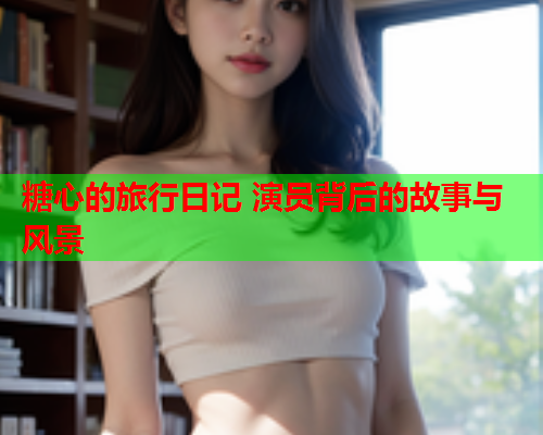 糖心的旅行日记 演员背后的故事与风景