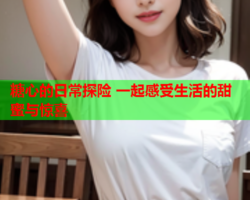 糖心的日常探险 一起感受生活的甜蜜与惊喜