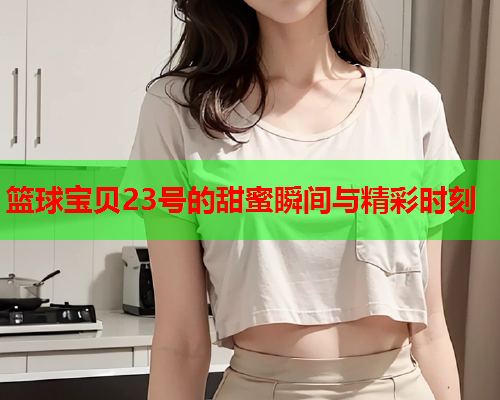 篮球宝贝23号的甜蜜瞬间与精彩时刻