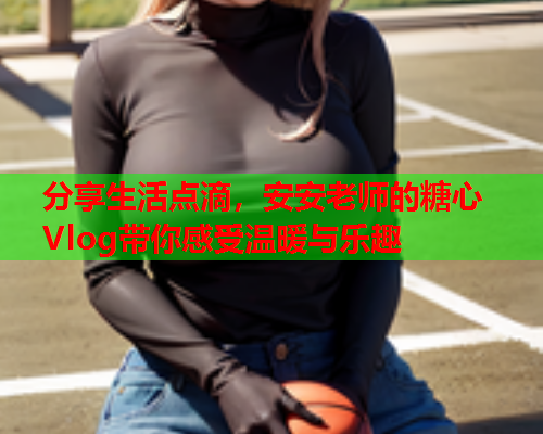 分享生活点滴，安安老师的糖心Vlog带你感受温暖与乐趣