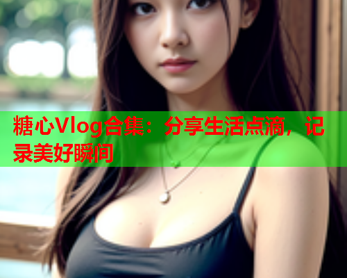 糖心Vlog合集：分享生活点滴，记录美好瞬间