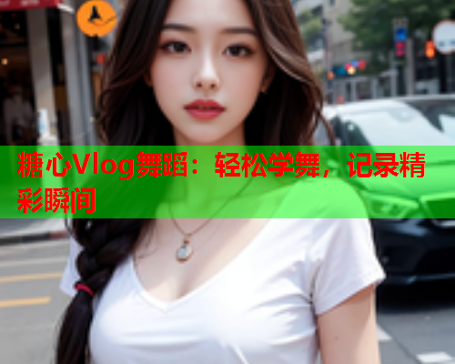 糖心Vlog舞蹈：轻松学舞，记录精彩瞬间