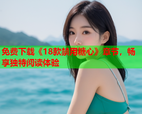 免费下载《18款禁用糖心》章节，畅享独特阅读体验