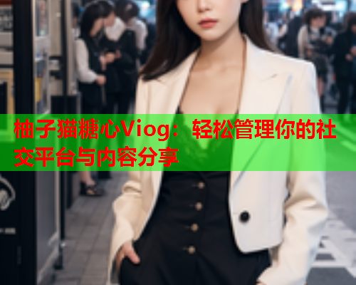 柚子猫糖心Viog：轻松管理你的社交平台与内容分享